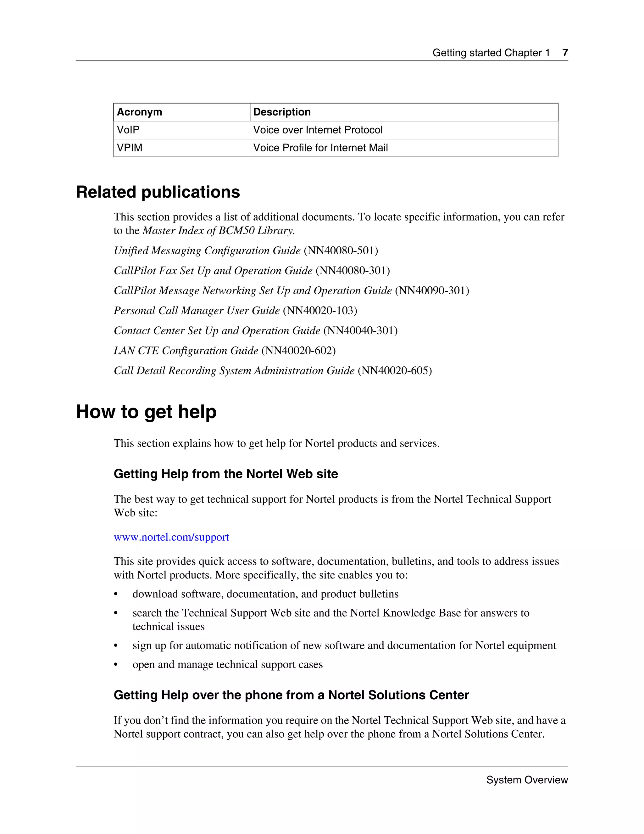 Getting started Chapter 1      7




    Acronym                       Description
    VoIP                          Voice over Internet Protocol
    VPIM                          Voice Profile for Internet Mail



Related publications
    This section provides a list of additional documents. To locate specific information, you can refer
    to the Master Index of BCM50 Library.
    Unified Messaging Configuration Guide (NN40080-501)
    CallPilot Fax Set Up and Operation Guide (NN40080-301)
    CallPilot Message Networking Set Up and Operation Guide (NN40090-301)
    Personal Call Manager User Guide (NN40020-103)
    Contact Center Set Up and Operation Guide (NN40040-301)
    LAN CTE Configuration Guide (NN40020-602)
    Call Detail Recording System Administration Guide (NN40020-605)


How to get help
    This section explains how to get help for Nortel products and services.

    Getting Help from the Nortel Web site
    The best way to get technical support for Nortel products is from the Nortel Technical Support
    Web site:

    www.nortel.com/support

    This site provides quick access to software, documentation, bulletins, and tools to address issues
    with Nortel products. More specifically, the site enables you to:
    •   download software, documentation, and product bulletins
    •   search the Technical Support Web site and the Nortel Knowledge Base for answers to
        technical issues
    •   sign up for automatic notification of new software and documentation for Nortel equipment
    •   open and manage technical support cases

    Getting Help over the phone from a Nortel Solutions Center
    If you don’t find the information you require on the Nortel Technical Support Web site, and have a
    Nortel support contract, you can also get help over the phone from a Nortel Solutions Center.


                                                                                     System Overview
 