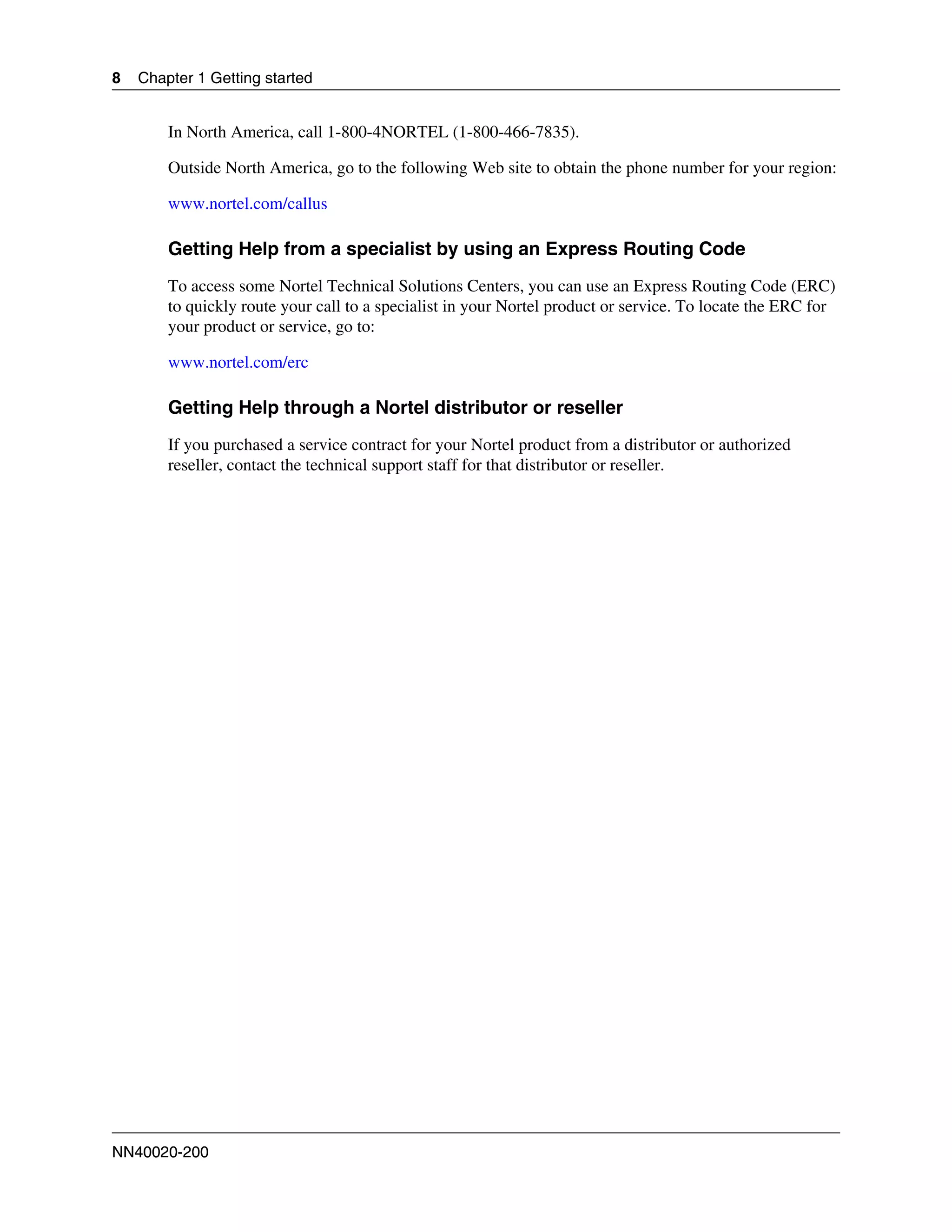8   Chapter 1 Getting started


        In North America, call 1-800-4NORTEL (1-800-466-7835).

        Outside North America, go to the following Web site to obtain the phone number for your region:

        www.nortel.com/callus

        Getting Help from a specialist by using an Express Routing Code
        To access some Nortel Technical Solutions Centers, you can use an Express Routing Code (ERC)
        to quickly route your call to a specialist in your Nortel product or service. To locate the ERC for
        your product or service, go to:

        www.nortel.com/erc

        Getting Help through a Nortel distributor or reseller
        If you purchased a service contract for your Nortel product from a distributor or authorized
        reseller, contact the technical support staff for that distributor or reseller.




NN40020-200
 