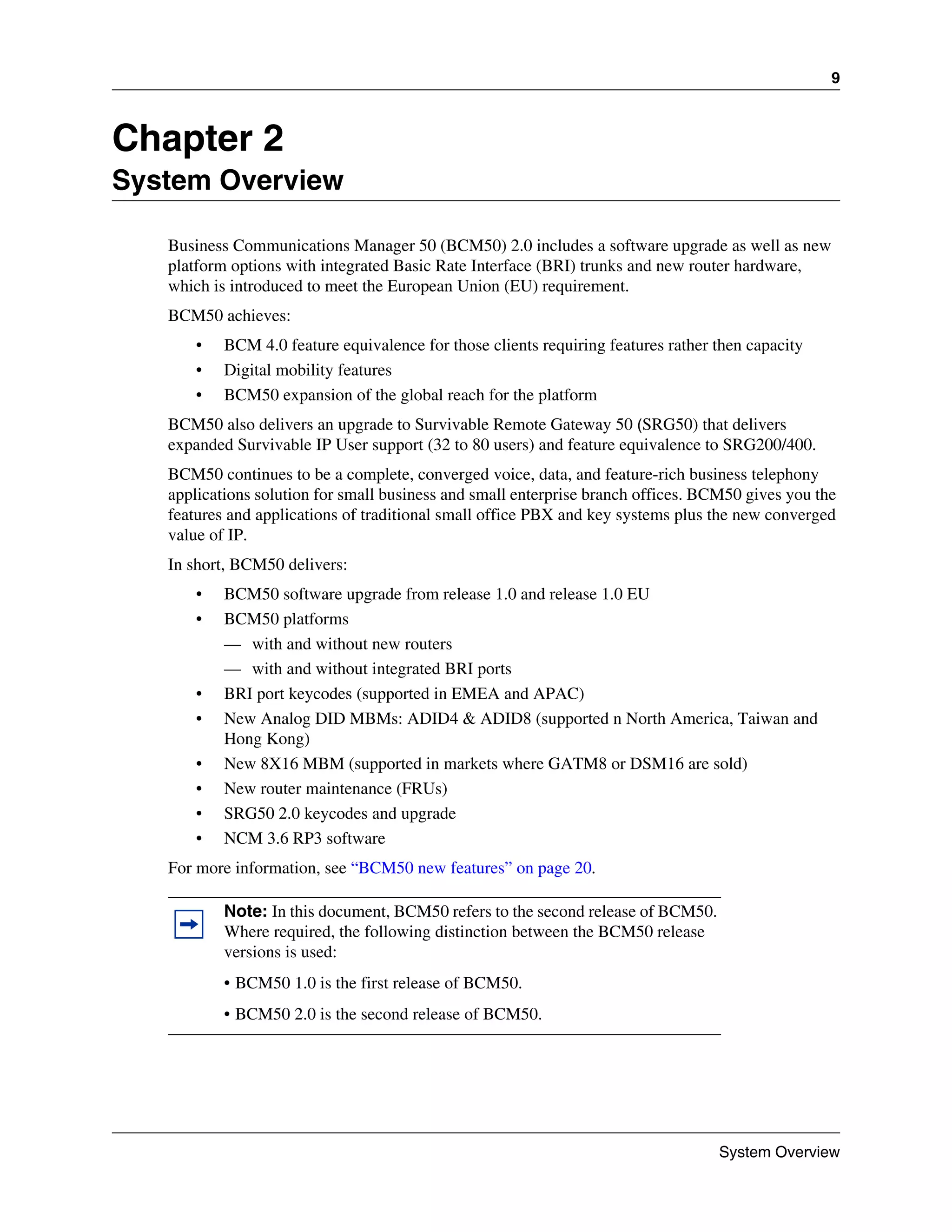 9



Chapter 2
System Overview

   Business Communications Manager 50 (BCM50) 2.0 includes a software upgrade as well as new
   platform options with integrated Basic Rate Interface (BRI) trunks and new router hardware,
   which is introduced to meet the European Union (EU) requirement.
   BCM50 achieves:
       •   BCM 4.0 feature equivalence for those clients requiring features rather then capacity
       •   Digital mobility features
       •   BCM50 expansion of the global reach for the platform
   BCM50 also delivers an upgrade to Survivable Remote Gateway 50 (SRG50) that delivers
   expanded Survivable IP User support (32 to 80 users) and feature equivalence to SRG200/400.
   BCM50 continues to be a complete, converged voice, data, and feature-rich business telephony
   applications solution for small business and small enterprise branch offices. BCM50 gives you the
   features and applications of traditional small office PBX and key systems plus the new converged
   value of IP.
   In short, BCM50 delivers:
       •   BCM50 software upgrade from release 1.0 and release 1.0 EU
       •   BCM50 platforms
           — with and without new routers
           — with and without integrated BRI ports
       •   BRI port keycodes (supported in EMEA and APAC)
       •   New Analog DID MBMs: ADID4 & ADID8 (supported n North America, Taiwan and
           Hong Kong)
       •   New 8X16 MBM (supported in markets where GATM8 or DSM16 are sold)
       •   New router maintenance (FRUs)
       •   SRG50 2.0 keycodes and upgrade
       •   NCM 3.6 RP3 software
   For more information, see “BCM50 new features” on page 20.

           Note: In this document, BCM50 refers to the second release of BCM50.
           Where required, the following distinction between the BCM50 release
           versions is used:
           • BCM50 1.0 is the first release of BCM50.
           • BCM50 2.0 is the second release of BCM50.




                                                                                   System Overview
 