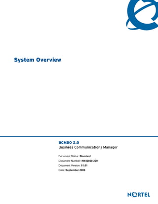 System Overview




              BCM50 2.0
              Business Communications Manager

              Document Status: Standard
              Document Number: NN40020-200
              Document Version: 01.01
              Date: September 2006
 