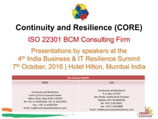 Continuity and Resilience (CORE)
ISO 22301 BCM Consulting Firm
Presentations by speakers at the
4th India Business & IT Resilience Summit
7th October, 2016 | Hotel Hilton, Mumbai India
Our Contact Details:
INDIA UAE
Continuity and Resilience
Level 15,Eros Corporate Tower
Nehru Place ,New Delhi-110019
Tel: +91 11 41055534/ +91 11 41613033
Fax: ++91 11 41055535
Email: ms@continuityandresilience.com
Continuity and Resilience
P. O. Box 127557
Abu Dhabi, United Arab Emirates
Mobile:+971 50 8460530
Tel: +971 2 8152831
Fax: +971 2 8152888
Email: info@continuityandresilience.com
 