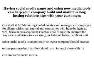 Having social media pages and using new media tools can help your company build and maintain long lasting relationships with your customers Our staff at BC Marketing Global creates and manages custom pages for clients with small capital and companies with huge budgets as well.  Social media, especially Facebook has completely changed the way users and businesses are using the Internet today. Facebook and  other social media users not only believe a company should have an  online presence but that they should also interact more with its  customers via social media.  