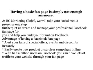 Having a basic fan page is simply not enough anymore.  At BC Marketing Global, we will take your social media presence one step further; let us create and manage your professional Facebook fan page for  you and help you build your brand on Facebook.  Advantage of having a Facebook Fan page  * Alert your fans of special offers, events and discounts instantly  * Easily create new product or services campaigns online  * With half a billion users on Facebook, you can drive lots of traffic to your website through your fan page  