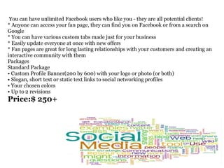   You can have unlimited Facebook users who like you - they are all potential clients!  * Anyone can access your fan page, they can find you on Facebook or from a search on Google  * You can have various custom tabs made just for your business  * Easily update everyone at once with new offers  * Fan pages are great for long lasting relationships with your customers and creating an  interactive community with them  Packages  Standard Package  • Custom Profile Banner(200 by 600) with your logo or photo (or both)  • Slogan, short text or static text links to social networking profiles  • Your chosen colors  • Up to 2 revisions  Price:$ 250+ 