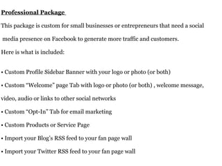 Professional Package  This package is custom for small businesses or entrepreneurs that need a social  media presence on Facebook to generate more traffic and customers.  Here is what is included:  • Custom Profile Sidebar Banner with your logo or photo (or both)  • Custom “Welcome” page Tab with logo or photo (or both) , welcome message,  video, audio or links to other social networks  • Custom “Opt-In” Tab for email marketing  • Custom Products or Service Page  • Import your Blog’s RSS feed to your fan page wall  • Import your Twitter RSS feed to your fan page wall  Price: $400+                         