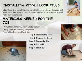 INSTALLING VINYL FLOOR TILES
Vinyl floor tiles one of the most versatile floors available . It is quiet and
warm underfoot, easy to clean like other hard surfaces. It is great around
water easy in installing.
Step 1- Measure the Floor
Step 2- Prepare the Room
Step 3- Center the Tile
Step 5- Finish Up
Step 4- Cut to Fit
MATERIALS NEEDED FOR THE
JOB
Vinyl tiles, Adhesive, Trowel, Tape measure
Utility knife, Self-leveling compound
Floor roller, Hammer, Chalk line
 
