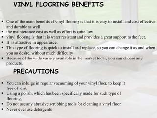 VINYL FLOORING BENEFITS
 One of the main benefits of vinyl flooring is that it is easy to install and cost effective
and durable as well.
 the maintenance cost as well as effort is quite low
 vinyl flooring is that it is water resistant and provides a great support to the feet.
 It is attractive in appearance.
 This type of flooring is quick to install and replace, so you can change it as and when
you so desire, without much difficulty
 Because of the wide variety available in the market today, you can choose any
products.
PRECAUTIONS
 You can indulge in regular vacuuming of your vinyl floor, to keep it
free of dirt.
 Using a polish, which has been specifically made for such type of
flooring,
 Do not use any abrasive scrubbing tools for cleaning a vinyl floor
 Never ever use detergents.
 