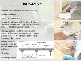 INSTALLATION
•Remove any baseboards and shoe molding.
•Level the subfloor.
•Install the underlayment.
•Spread the adhesive with the smooth side of
the trowel. Make sure it covers the area evenly
and does not cover your reference lines.
•Lightly press and twist the ceramic when
setting to make sure the adhesive sticks. Don't
push so hard that the adhesive is forced out
from under the ceramic.
•Once a row is in
place, level the tile
with a rubber mallet
and level.
•Grouting
•Finishing Touches
 