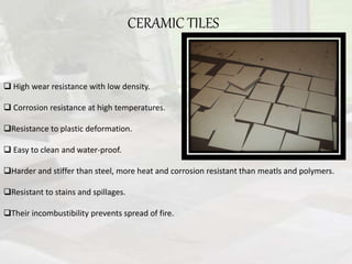 CERAMIC TILES
 High wear resistance with low density.
 Corrosion resistance at high temperatures.
Resistance to plastic deformation.
 Easy to clean and water-proof.
Harder and stiffer than steel, more heat and corrosion resistant than meatls and polymers.
Resistant to stains and spillages.
Their incombustibility prevents spread of fire.
 