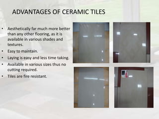 ADVANTAGES OF CERAMIC TILES
• Aesthetically far much more better
than any other flooring, as it is
available in various shades and
textures.
• Easy to maintain.
• Laying is easy and less time taking.
• Available in various sizes thus no
cutting required.
• Tiles are fire resistant.
 
