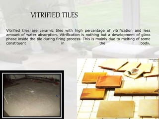 VITRIFIED TILES
Vitrified tiles are ceramic tiles with high percentage of vitrification and less
amount of water absorption. Vitrification is nothing but a development of glass
phase inside the tile during firing process. This is mainly due to melting of some
constituent in the body.
 