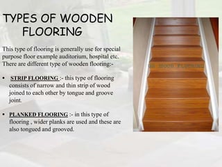 TYPES OF WOODEN
FLOORING
This type of flooring is generally use for special
purpose floor example auditorium, hospital etc.
There are different type of wooden flooring:-
 STRIP FLOORING :- this type of flooring
consists of narrow and thin strip of wood
joined to each other by tongue and groove
joint.
 PLANKED FLOORING :- in this type of
flooring , wider planks are used and these are
also tongued and grooved.
 