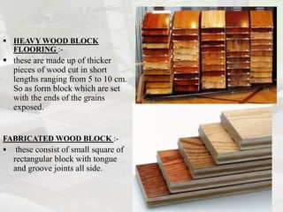  HEAVY WOOD BLOCK
FLOORING :-
 these are made up of thicker
pieces of wood cut in short
lengths ranging from 5 to 10 cm.
So as form block which are set
with the ends of the grains
exposed.
FABRICATED WOOD BLOCK :-
 these consist of small square of
rectangular block with tongue
and groove joints all side.
 