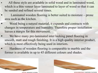  All these style are available in solid wood and in laminated wood,
which is a thin veneer layer laminated to layer of wood so that it can
be sanded and refined several times.
 Laminated wooden flooring is better suited to moisture – prone
area such as the kitchen.
 Wood being a natural material, it expands and contracts with
changes in temperature and humidity. Therefore proper installation
leaves a margin for this movement.
 We have many pre-laminated inter locking panel flooring in
smooth, matt and rough finishing. It is a high quality interior product,
which is most effectively being used in interiors.
 Hardness of wooden flooring is comparable to marble and the
former is available in up to 45 different colours and shades.
 