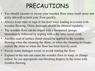 PRECAUTIONS
• You should vacuum or sweep your wooden floor since small stone and
gritty dirt will scratch your floor quickly.
• Always keep mats or rugs in the door ways leading to a room with
wooden flooring. These doormats should be cleaned regularly .
• The wooden floor can be wiped with a dampened sponge.
Immediately followed by wiping with a dry terry towel cloth.
• Another coat of surface finish should be applied to the wooden
flooring when the cleaning the shine, or when the cleaning no longer
restore the shine or when the floor has been heavily used.
• Excess water damages wood, so avoid wetting the floor.
• Exposer to the sun can cause the wooden floor to warp, or change
colour. So use appropriate sun-blocking drapery in the room with
wooden flooring.
 