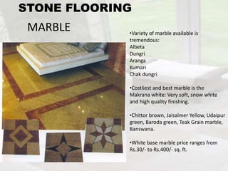 MARBLE •Variety of marble available is
tremendous:
Albeta
Dungri
Aranga
Kumari
Chak dungri
•Costliest and best marble is the
Makrana white: Very soft, snow white
and high quality finishing.
•Chittor brown, Jaisalmer Yellow, Udaipur
green, Baroda green, Teak Grain marble,
Banswana.
•White base marble price ranges from
Rs.30/- to Rs.400/- sq. ft.
STONE FLOORING
 