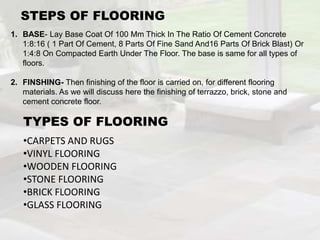 1. BASE- Lay Base Coat Of 100 Mm Thick In The Ratio Of Cement Concrete
1:8:16 ( 1 Part Of Cement, 8 Parts Of Fine Sand And16 Parts Of Brick Blast) Or
1:4:8 On Compacted Earth Under The Floor. The base is same for all types of
floors.
2. FINSHING- Then finishing of the floor is carried on, for different flooring
materials. As we will discuss here the finishing of terrazzo, brick, stone and
cement concrete floor.
STEPS OF FLOORING
TYPES OF FLOORING
•CARPETS AND RUGS
•VINYL FLOORING
•WOODEN FLOORING
•STONE FLOORING
•BRICK FLOORING
•GLASS FLOORING
 