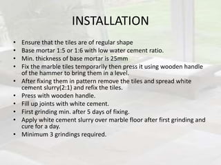 INSTALLATION
• Ensure that the tiles are of regular shape
• Base mortar 1:5 or 1:6 with low water cement ratio.
• Min. thickness of base mortar is 25mm
• Fix the marble tiles temporarily then press it using wooden handle
of the hammer to bring them in a level.
• After fixing them in pattern remove the tiles and spread white
cement slurry(2:1) and refix the tiles.
• Press with wooden handle.
• Fill up joints with white cement.
• First grinding min. after 5 days of fixing.
• Apply white cement slurry over marble floor after first grinding and
cure for a day.
• Minimum 3 grindings required.
 