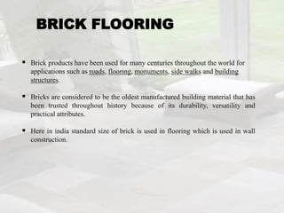 BRICK FLOORING
 Brick products have been used for many centuries throughout the world for
applications such as roads, flooring, monuments, side walks and building
structures.
 Bricks are considered to be the oldest manufactured building material that has
been trusted throughout history because of its durability, versatility and
practical attributes.
 Here in india standard size of brick is used in flooring which is used in wall
construction.
 