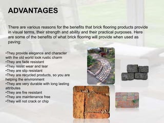 ADVANTAGES
There are various reasons for the benefits that brick flooring products provide
in visual terms, their strength and ability and their practical purposes. Here
are some of the benefits of what brick flooring will provide when used as
paving:
•They provide elegance and character
with the old world look rustic charm
•They are fade resistant
•They resist wear and tear
•They are slip resistant
•They are recycled products, so you are
helping the environment
•They are very durable with long lasting
attributes
•They are fire resistant
•They are maintenance free
•They will not crack or chip
 