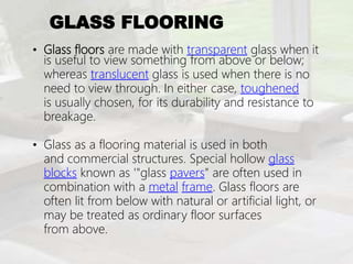 GLASS FLOORING
• Glass floors are made with transparent glass when it
is useful to view something from above or below;
whereas translucent glass is used when there is no
need to view through. In either case, toughened
is usually chosen, for its durability and resistance to
breakage.
• Glass as a flooring material is used in both
and commercial structures. Special hollow glass
blocks known as '"glass pavers" are often used in
combination with a metal frame. Glass floors are
often lit from below with natural or artificial light, or
may be treated as ordinary floor surfaces
from above.
 