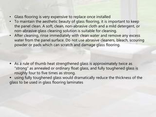 • Glass flooring is very expensive to replace once installed
• To maintain the aesthetic beauty of glass flooring, it is important to keep
the panel clean. A soft, clean, non-abrasive cloth and a mild detergent, or
non-abrasive glass cleaning solution is suitable for cleaning.
• After cleaning, rinse immediately with clean water and remove any excess
water from the panel surface. Do not use abrasive cleaners, bleach, scouring
powder or pads which can scratch and damage glass flooring.
 As a rule of thumb heat strengthened glass is approximately twice as
“strong” as annealed or ordinary float glass, and fully toughened glass is
roughly four to five times as strong.
 using fully toughened glass would dramatically reduce the thickness of the
glass to be used in glass flooring laminates
 