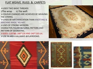 FLAT WEAVE RUGS & CARPETS
USED TWO BASIC THREADS
i)The wrap ii) The weft
COLOUR CHANGES ARE ACHIEVED BY WEAVING
THE STRIPES.
LENDS BY MECHANIZATION THAN KNOTTING &
MACHINE-MADE ‘KELIMS’.
USES OF STRONG MODERN
CHARACTER,FIGURES&FLORAL PATTERN AND
PATTERN OF GEOMATRIC.
SIZES:-120*80 ,180*120 AND 240*150 cm.
USE IN AREA:HALLWAYS &PLAYROOMS.
 