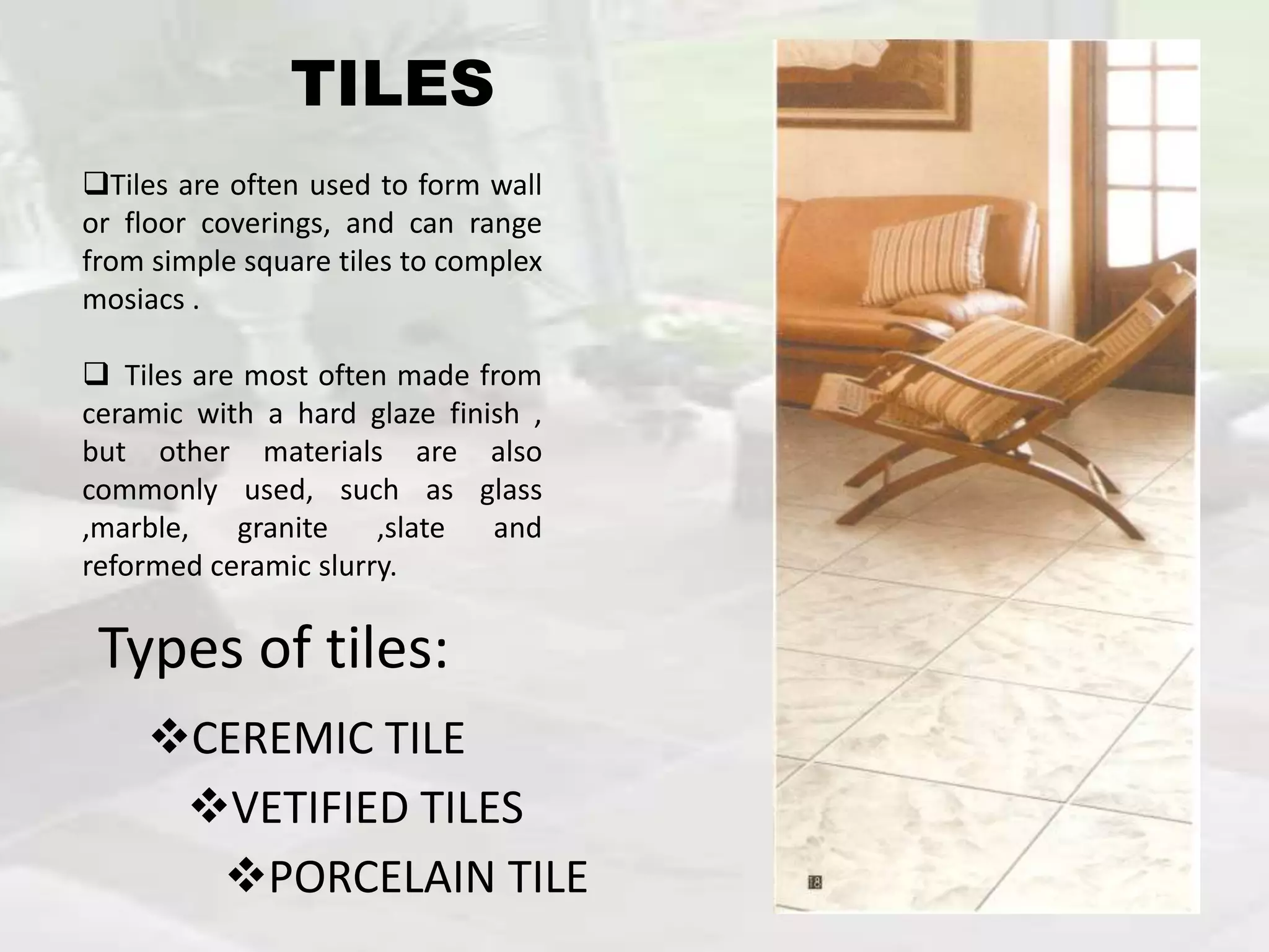 VETIFIED TILES
CEREMIC TILE
PORCELAIN TILE
Tiles are often used to form wall
or floor coverings, and can range
from simple square tiles to complex
mosiacs .
 Tiles are most often made from
ceramic with a hard glaze finish ,
but other materials are also
commonly used, such as glass
,marble, granite ,slate and
reformed ceramic slurry.
Types of tiles:
TILES
 