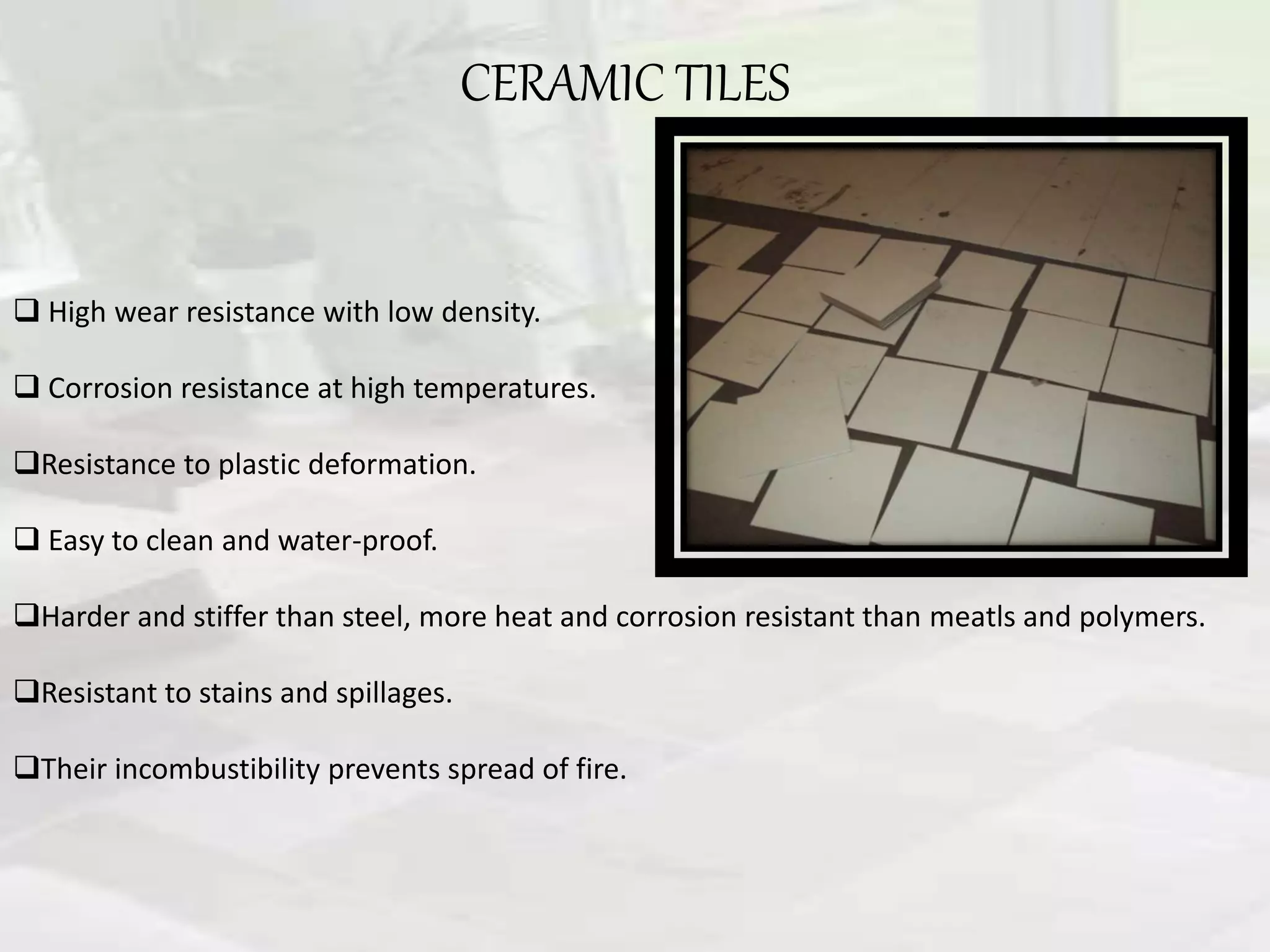 CERAMIC TILES
 High wear resistance with low density.
 Corrosion resistance at high temperatures.
Resistance to plastic deformation.
 Easy to clean and water-proof.
Harder and stiffer than steel, more heat and corrosion resistant than meatls and polymers.
Resistant to stains and spillages.
Their incombustibility prevents spread of fire.
 