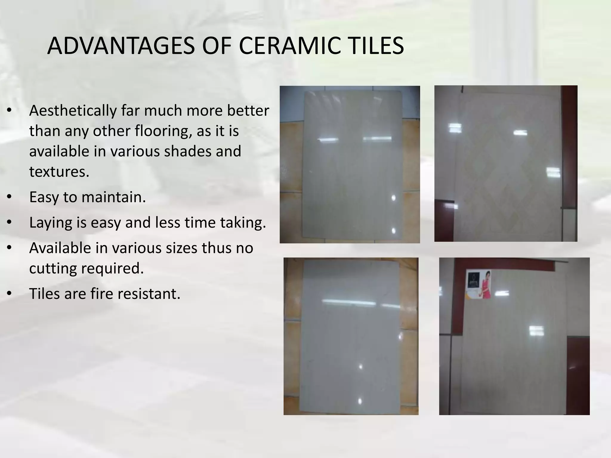ADVANTAGES OF CERAMIC TILES
• Aesthetically far much more better
than any other flooring, as it is
available in various shades and
textures.
• Easy to maintain.
• Laying is easy and less time taking.
• Available in various sizes thus no
cutting required.
• Tiles are fire resistant.
 
