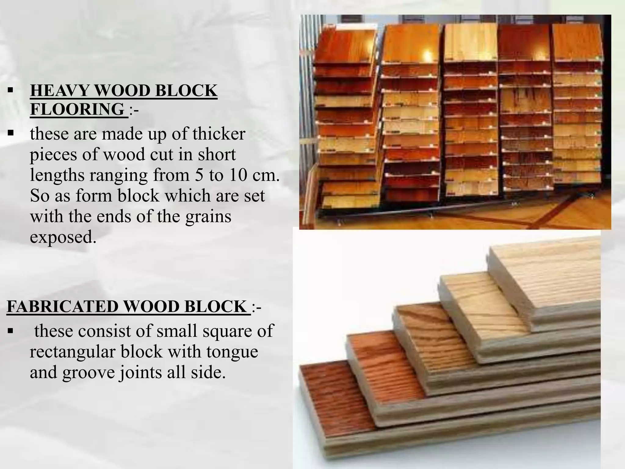  HEAVY WOOD BLOCK
FLOORING :-
 these are made up of thicker
pieces of wood cut in short
lengths ranging from 5 to 10 cm.
So as form block which are set
with the ends of the grains
exposed.
FABRICATED WOOD BLOCK :-
 these consist of small square of
rectangular block with tongue
and groove joints all side.
 