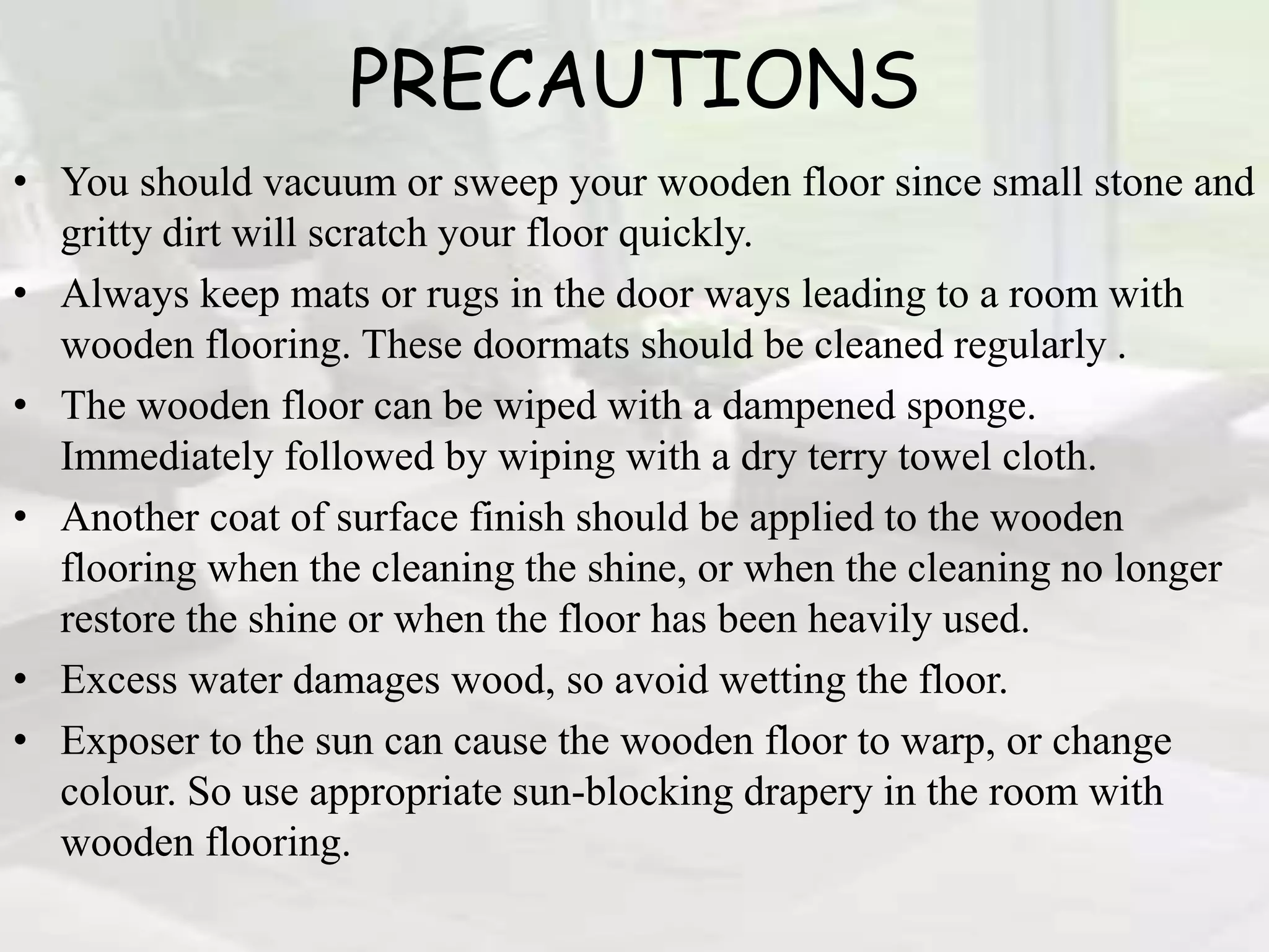 PRECAUTIONS
• You should vacuum or sweep your wooden floor since small stone and
gritty dirt will scratch your floor quickly.
• Always keep mats or rugs in the door ways leading to a room with
wooden flooring. These doormats should be cleaned regularly .
• The wooden floor can be wiped with a dampened sponge.
Immediately followed by wiping with a dry terry towel cloth.
• Another coat of surface finish should be applied to the wooden
flooring when the cleaning the shine, or when the cleaning no longer
restore the shine or when the floor has been heavily used.
• Excess water damages wood, so avoid wetting the floor.
• Exposer to the sun can cause the wooden floor to warp, or change
colour. So use appropriate sun-blocking drapery in the room with
wooden flooring.
 