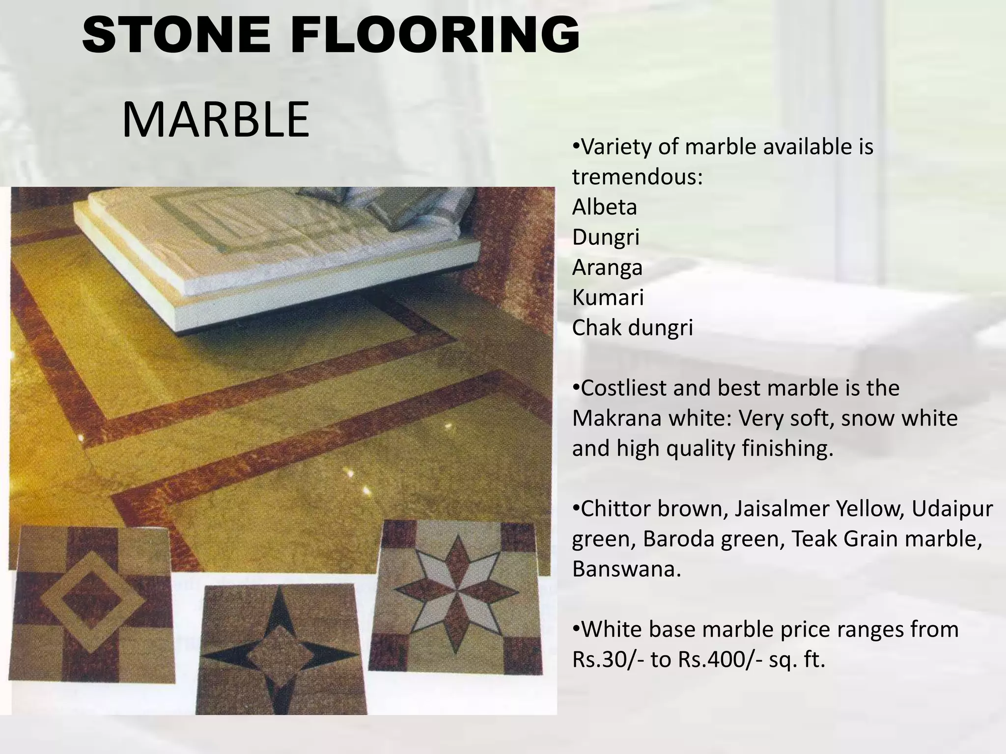 MARBLE •Variety of marble available is
tremendous:
Albeta
Dungri
Aranga
Kumari
Chak dungri
•Costliest and best marble is the
Makrana white: Very soft, snow white
and high quality finishing.
•Chittor brown, Jaisalmer Yellow, Udaipur
green, Baroda green, Teak Grain marble,
Banswana.
•White base marble price ranges from
Rs.30/- to Rs.400/- sq. ft.
STONE FLOORING
 
