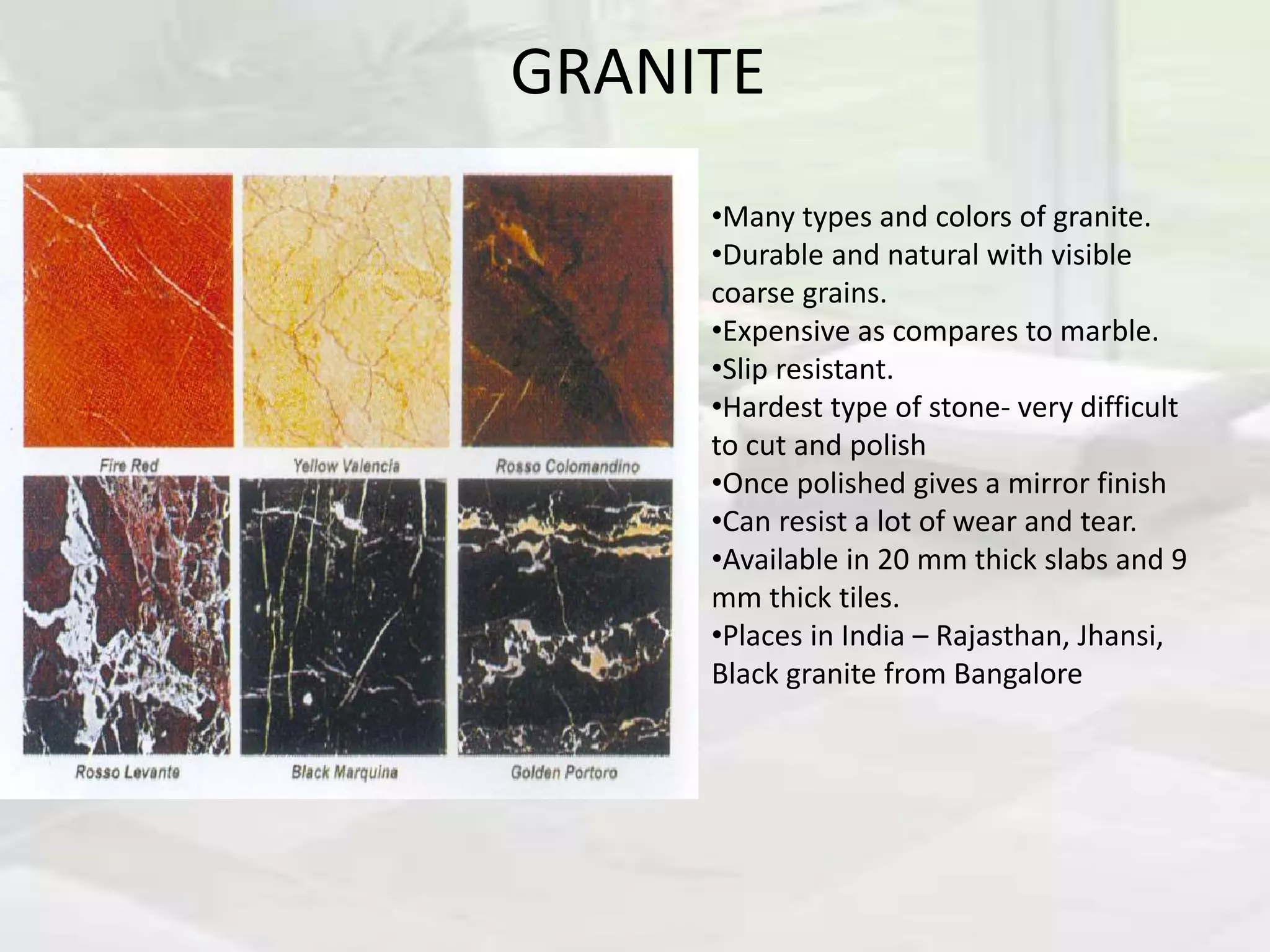 GRANITE
•Many types and colors of granite.
•Durable and natural with visible
coarse grains.
•Expensive as compares to marble.
•Slip resistant.
•Hardest type of stone- very difficult
to cut and polish
•Once polished gives a mirror finish
•Can resist a lot of wear and tear.
•Available in 20 mm thick slabs and 9
mm thick tiles.
•Places in India – Rajasthan, Jhansi,
Black granite from Bangalore
 