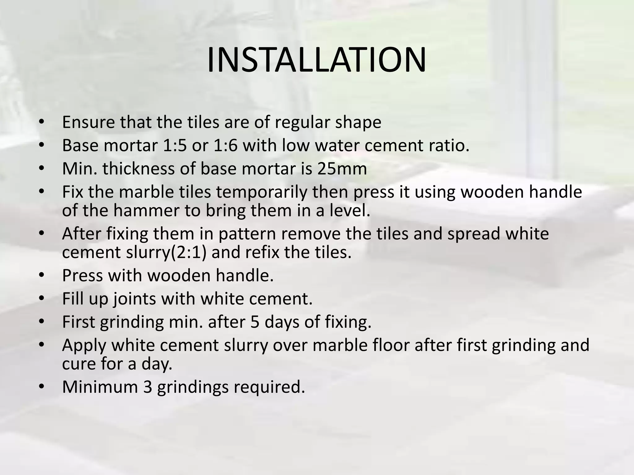 INSTALLATION
• Ensure that the tiles are of regular shape
• Base mortar 1:5 or 1:6 with low water cement ratio.
• Min. thickness of base mortar is 25mm
• Fix the marble tiles temporarily then press it using wooden handle
of the hammer to bring them in a level.
• After fixing them in pattern remove the tiles and spread white
cement slurry(2:1) and refix the tiles.
• Press with wooden handle.
• Fill up joints with white cement.
• First grinding min. after 5 days of fixing.
• Apply white cement slurry over marble floor after first grinding and
cure for a day.
• Minimum 3 grindings required.
 