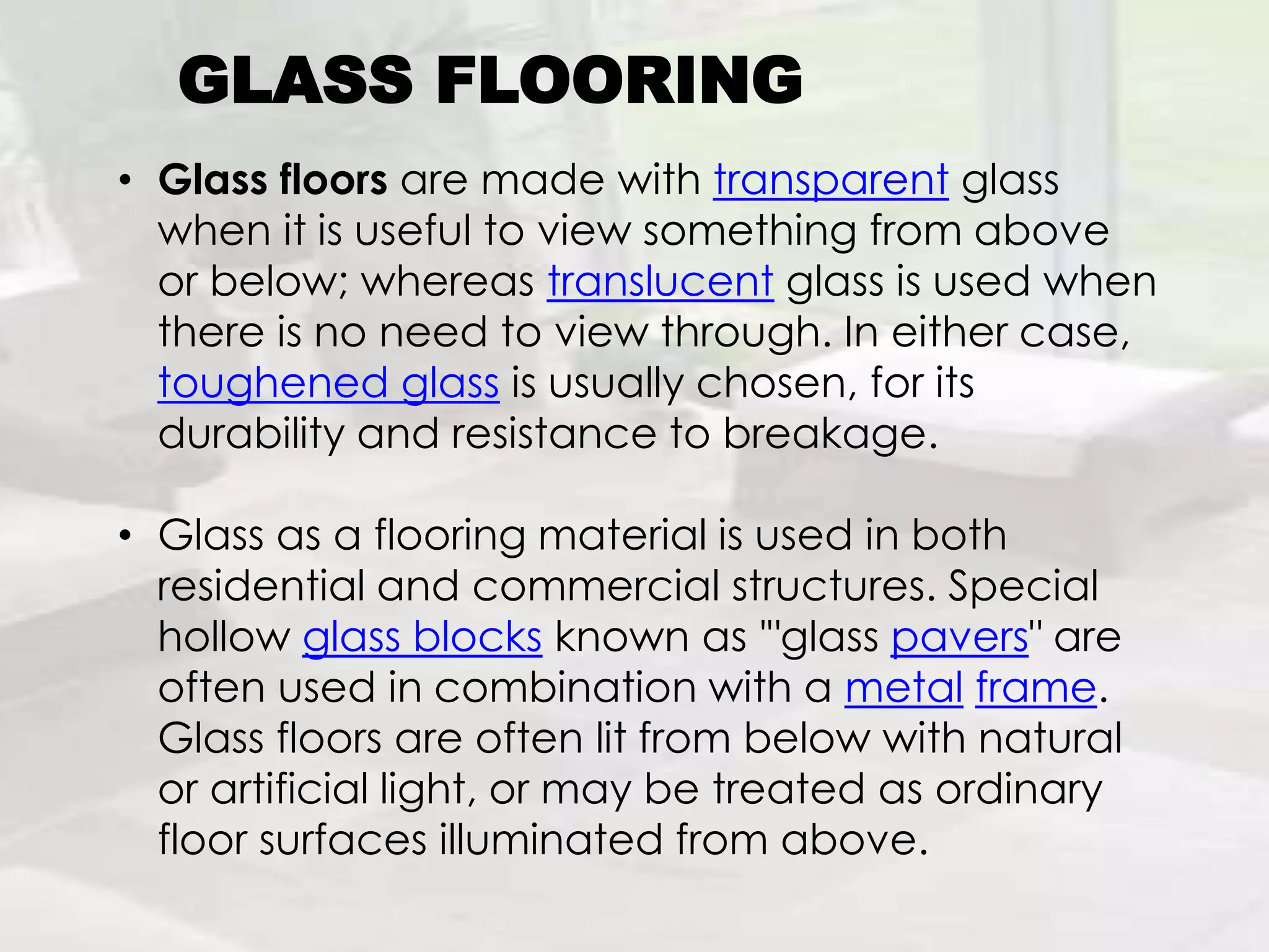GLASS FLOORING
• Glass floors are made with transparent glass
when it is useful to view something from above
or below; whereas translucent glass is used when
there is no need to view through. In either case,
toughened glass is usually chosen, for its
durability and resistance to breakage.
• Glass as a flooring material is used in both
residential and commercial structures. Special
hollow glass blocks known as '"glass pavers" are
often used in combination with a metal frame.
Glass floors are often lit from below with natural
or artificial light, or may be treated as ordinary
floor surfaces illuminated from above.
 