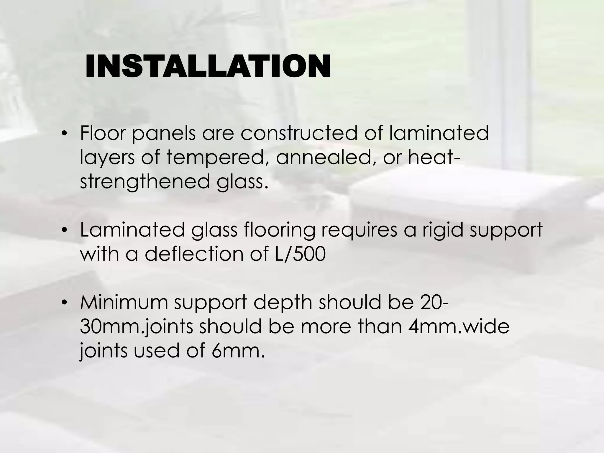 • Floor panels are constructed of laminated
layers of tempered, annealed, or heat-
strengthened glass.
• Laminated glass flooring requires a rigid support
with a deflection of L/500
• Minimum support depth should be 20-
30mm.joints should be more than 4mm.wide
joints used of 6mm.
INSTALLATION
 