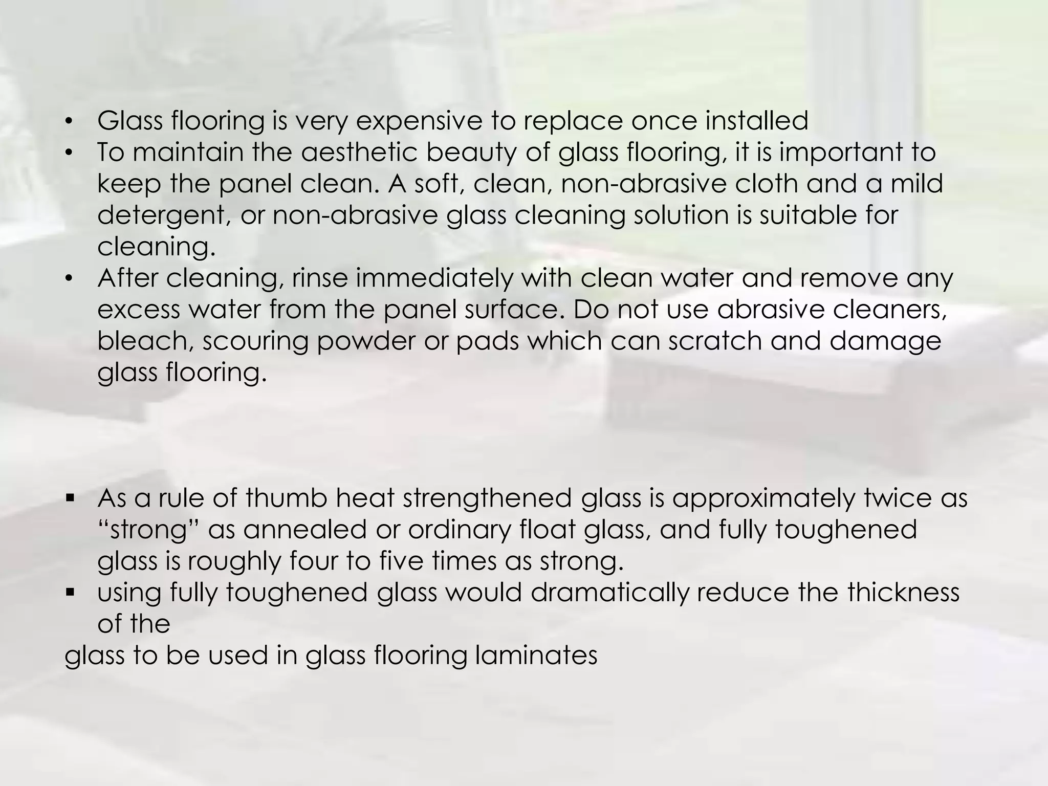 • Glass flooring is very expensive to replace once installed
• To maintain the aesthetic beauty of glass flooring, it is important to
keep the panel clean. A soft, clean, non-abrasive cloth and a mild
detergent, or non-abrasive glass cleaning solution is suitable for
cleaning.
• After cleaning, rinse immediately with clean water and remove any
excess water from the panel surface. Do not use abrasive cleaners,
bleach, scouring powder or pads which can scratch and damage
glass flooring.
 As a rule of thumb heat strengthened glass is approximately twice as
“strong” as annealed or ordinary float glass, and fully toughened
glass is roughly four to five times as strong.
 using fully toughened glass would dramatically reduce the thickness
of the
glass to be used in glass flooring laminates
 