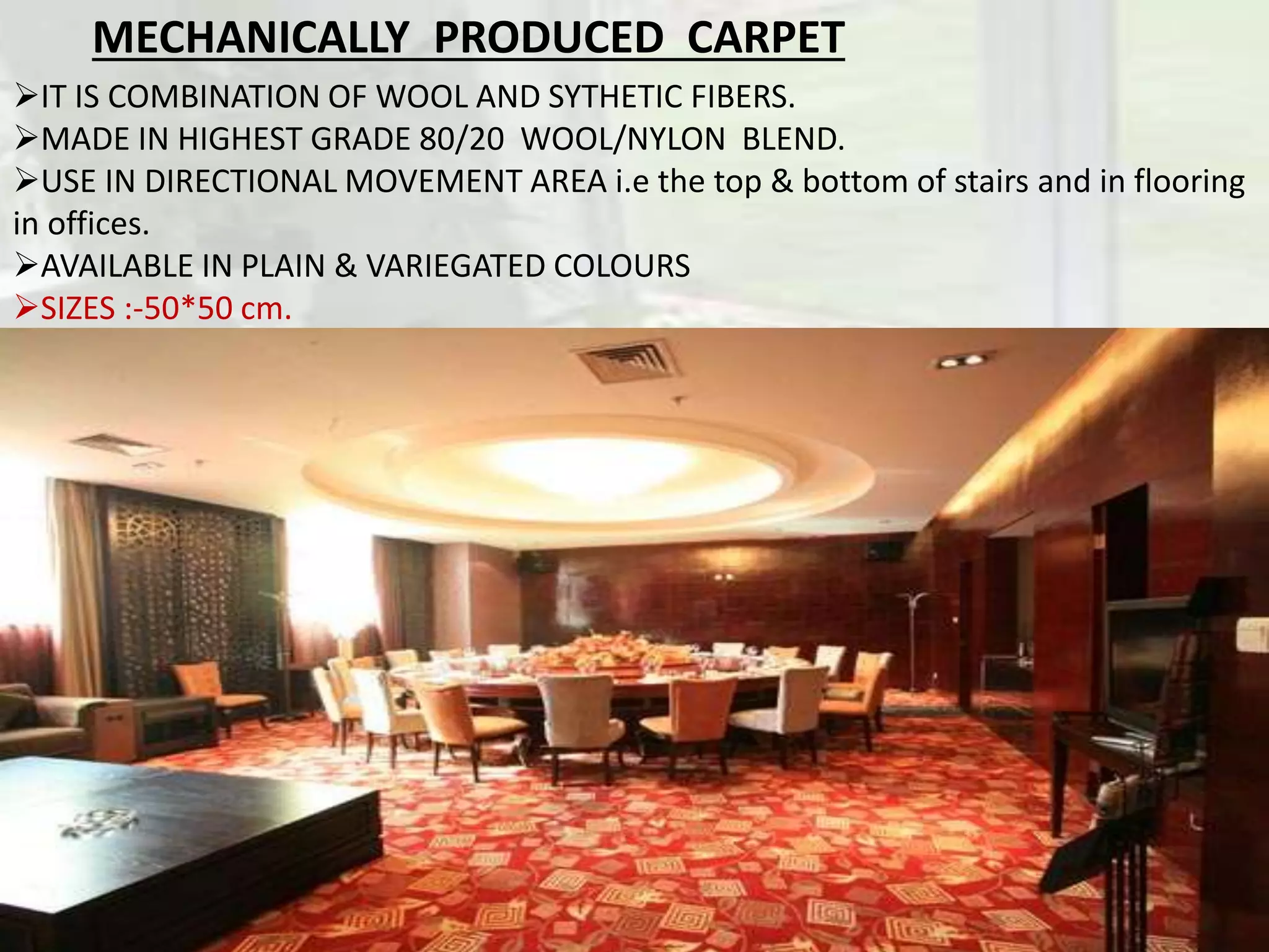 IT IS COMBINATION OF WOOL AND SYTHETIC FIBERS.
MADE IN HIGHEST GRADE 80/20 WOOL/NYLON BLEND.
USE IN DIRECTIONAL MOVEMENT AREA i.e the top & bottom of stairs and in flooring
in offices.
AVAILABLE IN PLAIN & VARIEGATED COLOURS
SIZES :-50*50 cm.
MECHANICALLY PRODUCED CARPET
 
