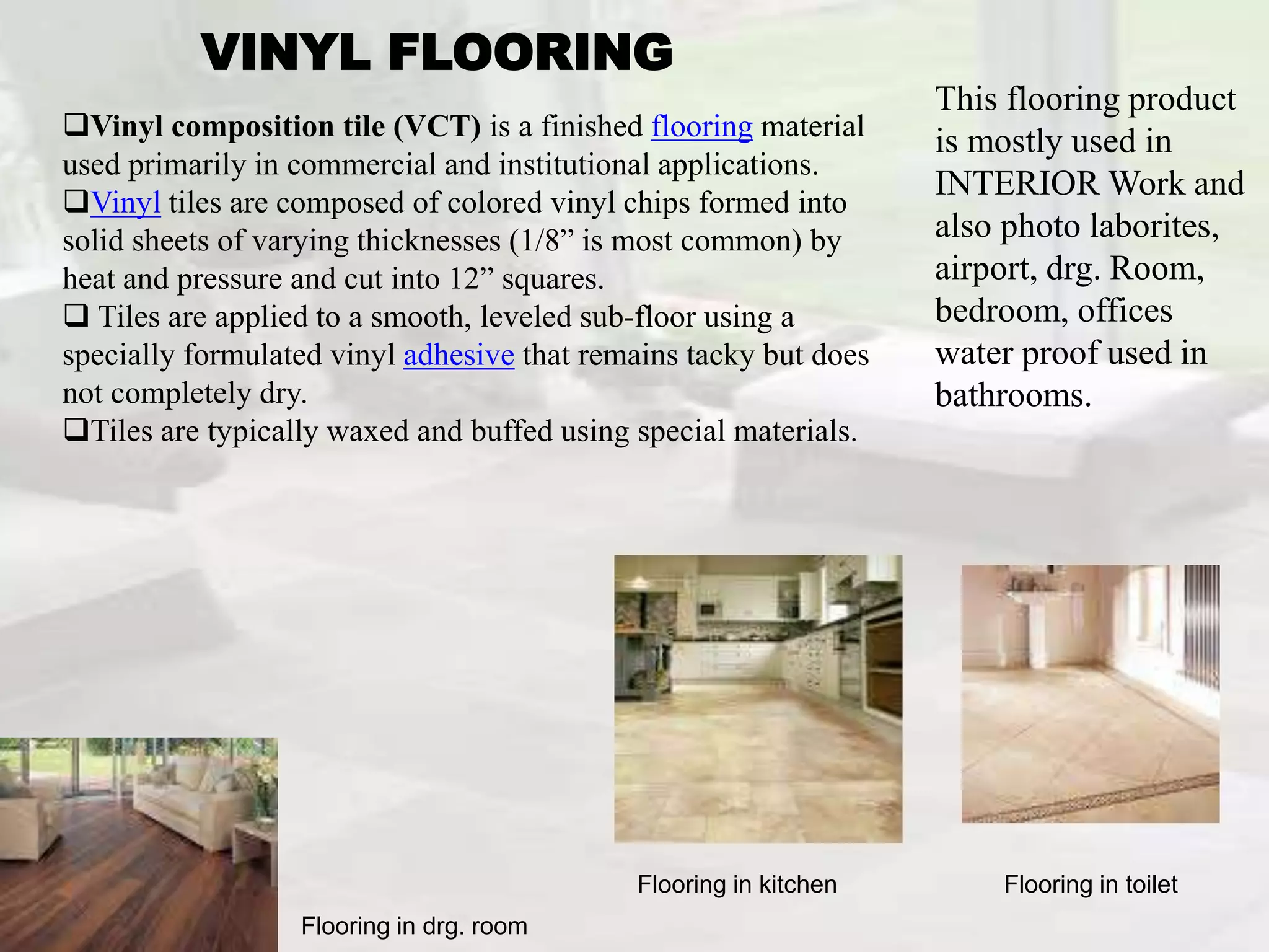 VINYL FLOORING
This flooring product
is mostly used in
INTERIOR Work and
also photo laborites,
airport, drg. Room,
bedroom, offices
water proof used in
bathrooms.
Flooring in toilet
Flooring in drg. room
Flooring in kitchen
Vinyl composition tile (VCT) is a finished flooring material
used primarily in commercial and institutional applications.
Vinyl tiles are composed of colored vinyl chips formed into
solid sheets of varying thicknesses (1/8” is most common) by
heat and pressure and cut into 12” squares.
 Tiles are applied to a smooth, leveled sub-floor using a
specially formulated vinyl adhesive that remains tacky but does
not completely dry.
Tiles are typically waxed and buffed using special materials.
 