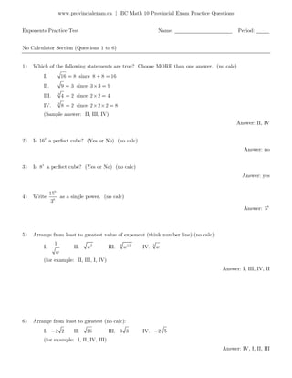 www.provincialexam.ca | BC Math 10 Provincial Exam Practice Questions
Exponents Practice Test Name: ______________________ Period: _____
No Calculator Section (Questions 1 to 6)
1) Which of the following statements are true? Choose MORE than one answer. (no calc)
I. 16 8= since 8 8 16+ =
II. 9 3= since 3 3 9× =
III. 3
4 2= since 2 2 4× =
IV. 3
8 2= since 2 2 2 8× × =
(Sample answer: II, III, IV)
Answer: II, IV
2) Is 2
16 a perfect cube? (Yes or No) (no calc)
Answer: no
3) Is 5
8 a perfect cube? (Yes or No) (no calc)
Answer: yes
4) Write
6
6
15
3
as a single power. (no calc)
Answer: 6
5
5) Arrange from least to greatest value of exponent (think number line) (no calc):
I.
1
w
II. 2
w III. 4 1/2
w IV. 3
w
(for example: II, III, I, IV)
Answer: I, III, IV, II
6) Arrange from least to greatest (no calc):
I. 2 2− II. 16 III. 3 3 IV. 2 5−
(for example: I, II, IV, III)
Answer: IV, I, II, III
 