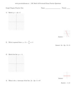 www.provincialexam.ca | BC Math 10 Provincial Exam Practice Questions
Graph Chapter Practice Test Name: ______________________ Period: _____
1) Sketch 2 1y x
Answer:
2) Write in general form:
2
2 1
3
y x
Answer: 2 3 9 0x y
3) Sketch the line 1y .
Answer:
4) What is the x -intercept of the line: 2 3 1 0x y ?
Answer: 1/ 2
 