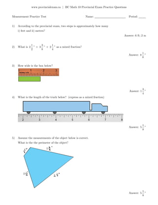 www.provincialexam.ca | BC Math 10 Provincial Exam Practice Questions
Measurement Practice Test Name: ______________________ Period: _____
1) According to the provincial exam, two steps is approximately how many
i) feet and ii) metres?
Answer: 6 ft; 2 m
2) What is
1
2
2
” +
3
3
8
” +
1
2
4
” as a mixed fraction?
Answer:
1
8
8
”
3) How wide is the box below?
Answer: 1
3
4
”
4) What is the length of the truck below? (express as a mixed fraction)
Answer:
1
5
8
”
5) Assume the measurements of the object below is correct.
What is the the perimeter of the object?
Answer:
1
5
8
”
 