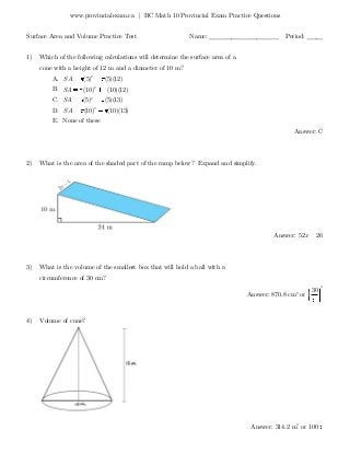 www.provincialexam.ca | BC Math 10 Provincial Exam Practice Questions
Surface Area and Volume Practice Test Name: ______________________ Period: _____
1) Which of the following calculations will determine the surface area of a
cone with a height of 12 m and a diameter of 10 m?
A. 2
(5) (5)(12)SA
B. 2
(10) (10)(12)SA
C. 2
(5) (5)(13)SA
D. 2
(10) (10)(13)SA
E. None of these
Answer: C
2) What is the area of the shaded part of the ramp below? Expand and simplify.
Answer: 52 26x
3) What is the volume of the smallest box that will hold a ball with a
circumference of 30 cm?
Answer: 870.8 cm3
or
3
30
4) Volume of cone?
Answer: 314.2 m3
or 100
 