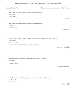 www.provincialexam.ca | BC Math 10 Provincial Exam Practice Examples
Systems Practice Test Name: ______________________ Period: _____
1) How many solutions does this system of equations have?
2 3
2 1
y x
y x
Answer: 0
2) How many solutions does this system of equations have?
5
2 2 10
x y
y x
Answer:
3) Solve, in other words find the point of intersection of the following linear system:
3 1
2 5 3 0
y x
y x
Answer as a decimal number (two decimal places).
Answer: ( 0.09,1.27)
4) In which quadrant does the following system contain a solution?
3 1
1
1 5
2
y x
x y
Answer: Quadrant I
5) Solve for y in the following system of equations (as a decimal number):
2 1
2 4 15
x y
x y
Answer: 2.125
 