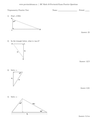 www.provincialexam.ca | BC Math 10 Provincial Exam Practice Questions
Trigonometry Practice Test Name: ______________________ Period: _____
1) Find CBA.
Answer: 25
2) In the triangle below, what is tan ?A
Answer: 12/5
3) Solve x .
Anwer: 8.91
4) Solve x .
Answer: 5.3 m
 