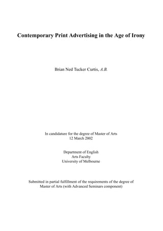 Contemporary Print Advertising in the Age of Irony




                     Brian Ned Tucker Curtis, A.B.




              In candidature for the degree of Master of Arts
                              12 March 2002


                          Department of English
                              Arts Faculty
                         University of Melbourne




    Submitted in partial fulfillment of the requirements of the degree of
          Master of Arts (with Advanced Seminars component)
 