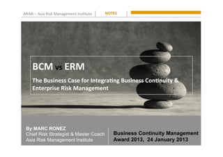 ARiMI	
  –	
  Asia	
  Risk	
  Management	
  Ins0tute	
  
By MARC RONEZ
Chief Risk Strategist & Master Coach
Asia Risk Management Institute
NOTES	
  
BCM	
  vs	
  ERM
The	
  Business	
  Case	
  for	
  Integra9ng	
  Business	
  Con9nuity	
  &	
  
Enterprise	
  Risk	
  Management
Business Continuity Management
Award 2013, 24 January 2013
 