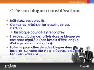 Définissez vos objectifs. Cernez les intérêts et les besoins de vos visiteurs. Un blogue pourrait-il y répondre? Prévoyez ajouter des billets dans le blogue sur une base régulière (pas besoin d’être longs ni d’être publiés tous les jours). Faites la promotion de votre blogue dans des bulletins, sur votre site Web, prévoyez d’autres liens vers votre site… Créer un blogue : considérations   