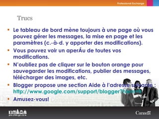Le tableau de bord mène toujours à une page où vous pouvez gérer les messages, la mise en page et les paramètres (c.‑à‑d. y apporter des modifications). Vous pouvez voir un aperçu de toutes vos modifications. N’oubliez pas de cliquer sur le bouton orange pour sauvegarder les modifications, publier des messages, télécharger des images, etc. Blogger propose une section Aide à l’adresse suivante :  http://www.google.com/support/blogger?hlem=fr Amusez‑vous! Trucs 